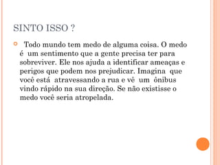 SINTO ISSO ?
   Todo mundo tem medo de alguma coisa. O medo
é um sentimento que a gente precisa ter para
sobreviver. Ele nos ajuda a identificar ameaças e
perigos que podem nos prejudicar. Imagina que
você está atravessando a rua e vê um ônibus
vindo rápido na sua direção. Se não existisse o
medo você seria atropelada.
 