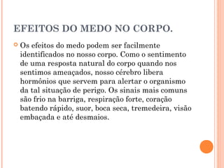 EFEITOS DO MEDO NO CORPO.
 Os efeitos do medo podem ser facilmente
identificados no nosso corpo. Como o sentimento
de uma resposta natural do corpo quando nos
sentimos ameaçados, nosso cérebro libera
hormônios que servem para alertar o organismo
da tal situação de perigo. Os sinais mais comuns
são frio na barriga, respiração forte, coração
batendo rápido, suor, boca seca, tremedeira, visão
embaçada e até desmaios.
 