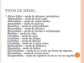 TIPOS DE MEDO...
 Abisso fobia – medo de abismos, precipícios;
Ablepsifobia – medo de ficar cego;
Ablutofobia – medo de tomar banho;
Amatofobia – medo de poeiras;
Batofobia – medo de profundidade;
Botanofobia – medo de plantas;
Brontofobia – medo de trovões e relâmpagos;
Biofobia – medo da vida;
Cinofobia – medo de cães;
Copofobia – medo da fadiga;
Corofobia – medo de dançar;
Clinofobia – medo de ir para cama;
Diabetofobia – medo de diabetes;
Dipsofobia – medo de beber;
Disabiliofobia – medo de se vestir na frente de alguém;
Dromofobia – medo de cruzar ruas;
Eisoptrofobia – medo de espelhos ou de se ver no espelho;
 