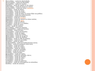  Electrofobia – medo de eletricidade;
Eleuterofobia – medo da liberdade;
Equinofobia – medo de cavalos;
Fagofobia – medo de engolir ou de comer;
Falacrofobia – medo de tornar-se careca;
Farmacofobia – medo de tomar remédios;
Fobofobia – medo de fobias;
Gamofobia – medo de casar;
Gimnofobia – medo de nudez;
Glossofobia – medo de falar ou tentar falar em publico;
Gnosiofobia – medo do conhecimento;
Globofobia – medo de bexigas;
Hadefobia – medo do inverno;
Hagiofobia – medo de santos ou coisas santas;
Hidrofobia – medo de água;
Hipsifobia – medo de altura;
Iatrofobia – medo de ir ao médico;
Ictiofobia – medo de peixe;
Iofobia – medo de veneno;
Insectofobia – medo de insectos;
Katsaridafobia – medo de baratas;
Lactofobia – medo de leite;
Lilapsofobia – medo de furacões;
Limnofobia – medo de lagos;
Linonofobia – medo de cordas;
Melanofobia – medo de cor preta;
Melissofobia – medo de abelhas;
Melofobia – medo ou ódio de música;
Mictofobia – medo de escuridão;
Nelofobia – medo de vidro;
Neofarmafobia – medo de medicamentos novos;
Neofobia – medo de qualquer coisa nova;
Noctifobia – medo da noite;
Oenofobia – medo de vinhos;
Ofidiofobia – medo de cobras;
Oclofobia – medo de multidão;
Ocofobia – medo de veículos;
Pirofobia – medo do fogo;
Quimofobia – medo de ondas;
Radiofobia – medo de radiação, raio-x;
Somnifobia – medo de dormir;
Termofobia – medo de calor;
Uranofobia – medo do céu;
Verbofobia – medo de palavras;
Xenofobia – medo de estrangeiros ou estranhos;
Zoofobia – medo de animais.
 