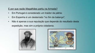 E por que razão Magalhães partiu na Armada?
• Em Portugal é considerado um traidor da pátria;
• Em Espanha é um desterrado "no fim da balança";
• Não é apenas a sua reputação que depende do resultado desta
expedição, mas sim a própria cidadania.
 