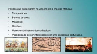 Perigos que enfrentaram na viagem até à Ilha das Molucas:
• Tempestades;
• Bancos de areia;
• Monstros;
• Canibais;
• Mares e continentes desconhecidos;
• Possibilidade de ser interceptado por uma expedição portuguesa.
 