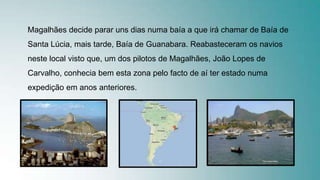 Magalhães decide parar uns dias numa baía a que irá chamar de Baía de
Santa Lúcia, mais tarde, Baía de Guanabara. Reabasteceram os navios
neste local visto que, um dos pilotos de Magalhães, João Lopes de
Carvalho, conhecia bem esta zona pelo facto de aí ter estado numa
expedição em anos anteriores.
 