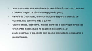 • Levou-nos a conhecer com bastante exactidão a forma como decorreu
a primeira viagem de circum-navegação do globo;
• Na baía de Guanabara, o mundo indígena desperta a atenção de
Pigafetta, que descreve tudo o que vê;
• "Espírito crítico, cepticismo, método científico e observação direta são
ferramentas dispensáveis na bagagem do italiano (...)";
• Soube descrever a expedição com pasmo, credulidade, entusiasmo e
talento literário.
 