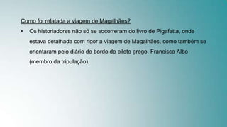 Como foi relatada a viagem de Magalhães?
• Os historiadores não só se socorreram do livro de Pigafetta, onde
estava detalhada com rigor a viagem de Magalhães, como também se
orientaram pelo diário de bordo do piloto grego, Francisco Albo
(membro da tripulação).
 