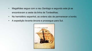 • Magalhães segue com a nau Santiago e segundo este já se
encontravam a oeste da linha de Tordesilhas;
• No hemisfério espanhol, as ordens são de permanecer a bordo;
• A expedição levanta âncora e prossegue para Sul.
 