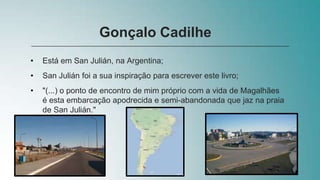 • Está em San Julián, na Argentina;
• San Julián foi a sua inspiração para escrever este livro;
• "(...) o ponto de encontro de mim próprio com a vida de Magalhães
é esta embarcação apodrecida e semi-abandonada que jaz na praia
de San Julián."
Gonçalo Cadilhe
 