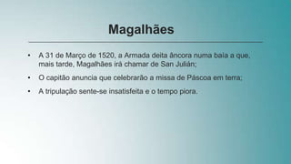• A 31 de Março de 1520, a Armada deita âncora numa baía a que,
mais tarde, Magalhães irá chamar de San Julián;
• O capitão anuncia que celebrarão a missa de Páscoa em terra;
• A tripulação sente-se insatisfeita e o tempo piora.
Magalhães
 