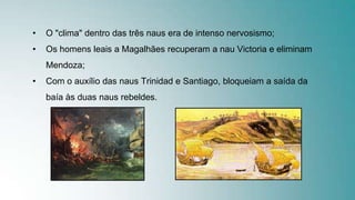 • O "clima" dentro das três naus era de intenso nervosismo;
• Os homens leais a Magalhães recuperam a nau Victoria e eliminam
Mendoza;
• Com o auxílio das naus Trinidad e Santiago, bloqueiam a saída da
baía às duas naus rebeldes.
 