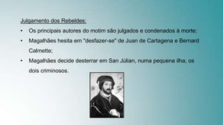 Julgamento dos Rebeldes:
• Os principais autores do motim são julgados e condenados à morte;
• Magalhães hesita em "desfazer-se" de Juan de Cartagena e Bernard
Calmette;
• Magalhães decide desterrar em San Júlian, numa pequena ilha, os
dois criminosos.
 