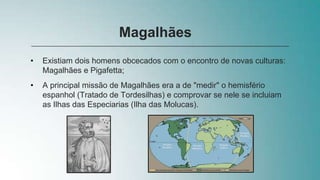 • Existiam dois homens obcecados com o encontro de novas culturas:
Magalhães e Pigafetta;
• A principal missão de Magalhães era a de "medir" o hemisfério
espanhol (Tratado de Tordesilhas) e comprovar se nele se incluiam
as Ilhas das Especiarias (Ilha das Molucas).
Magalhães
 