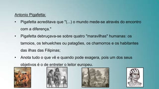 Antonio Pigafetta:
• Pigafetta acreditava que "(...) o mundo mede-se através do encontro
com a diferença."
• Pigafetta debruçava-se sobre quatro "maravilhas" humanas: os
tamoios, os tehuelches ou patagões, os chamorros e os habitantes
das ilhas das Filipinas;
• Anota tudo o que vê e quando pode exagera, pois um dos seus
objetivos é o de entreter o leitor europeu.
 
