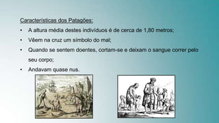 Características dos Patagões:
• A altura média destes indivíduos é de cerca de 1,80 metros;
• Vêem na cruz um símbolo do mal;
• Quando se sentem doentes, cortam-se e deixam o sangue correr pelo
seu corpo;
• Andavam quase nus.
 