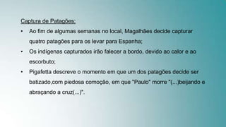 Captura de Patagões:
• Ao fim de algumas semanas no local, Magalhães decide capturar
quatro patagões para os levar para Espanha;
• Os indígenas capturados irão falecer a bordo, devido ao calor e ao
escorbuto;
• Pigafetta descreve o momento em que um dos patagões decide ser
batizado,com piedosa comoção, em que "Paulo" morre "(...)beijando e
abraçando a cruz(...)".
 