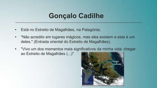 • Está no Estreito de Magalhães, na Patagónia;
• "Não acredito em lugares mágicos, mas eles existem e este é um
deles." (Entrada oriental do Estreito de Magalhães);
• "Vivo um dos momentos mais significativos da minha vida: chegar
ao Estreito de Magalhães (...)"
Gonçalo Cadilhe
 