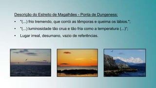 Descrição do Estreito de Magalhães - Ponta de Dungeness:
• "(...) frio tremendo, que corrói as têmporas e queima os lábios.";
• "(...) luminosidade tão crua e tão fria como a temperatura (...)“;
• Lugar irreal, desumano, vazio de referências.
 