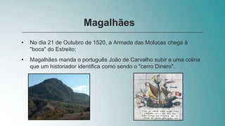 • No dia 21 de Outubro de 1520, a Armada das Molucas chega à
"boca" do Estreito;
• Magalhães manda o português João de Carvalho subir a uma colina
que um historiador identifica como sendo o "cerro Dinero".
Magalhães
 