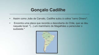 • Assim como João de Carvalo, Cadilhe subiu à colina "cerro Dinero";
• Encontra uma placa que recorda a descoberta do Chile, que se deu
naquele local: "(...) um marinheiro de Magalhães a perscrutar o
sudoeste."
Gonçalo Cadilhe
 