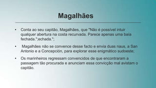 • Conta ao seu capitão, Magalhães, que "Não é possível intuir
qualquer abertura na costa recurvada. Parece apenas uma baía
fechada.";echada.";
• Magalhães não se convence desse facto e envia duas naus, a San
Antonio e a Concepción, para explorar esse enigmático sudoeste;
• Os marinheiros regressam convencidos de que encontraram a
passagem tão procurada e anunciam essa convicção mal avistam o
capitão.
Magalhães
 