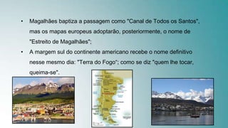 • Magalhães baptiza a passagem como "Canal de Todos os Santos",
mas os mapas europeus adoptarão, posteriormente, o nome de
"Estreito de Magalhães";
• A margem sul do continente americano recebe o nome definitivo
nesse mesmo dia: "Terra do Fogo“; como se diz "quem lhe tocar,
queima-se".
 