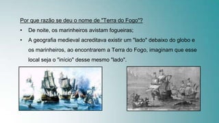 Por que razão se deu o nome de "Terra do Fogo"?
• De noite, os marinheiros avistam fogueiras;
• A geografia medieval acreditava existir um "lado" debaixo do globo e
os marinheiros, ao encontrarem a Terra do Fogo, imaginam que esse
local seja o "início" desse mesmo "lado".
 