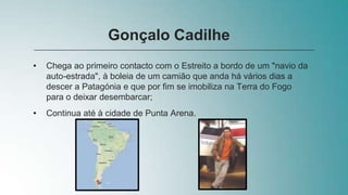 • Chega ao primeiro contacto com o Estreito a bordo de um "navio da
auto-estrada", à boleia de um camião que anda há vários dias a
descer a Patagónia e que por fim se imobiliza na Terra do Fogo
para o deixar desembarcar;
• Continua até à cidade de Punta Arena.
Gonçalo Cadilhe
 