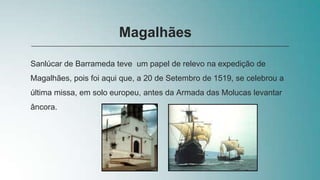 Sanlúcar de Barrameda teve um papel de relevo na expedição de
Magalhães, pois foi aqui que, a 20 de Setembro de 1519, se celebrou a
última missa, em solo europeu, antes da Armada das Molucas levantar
âncora.
Magalhães
 