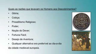 Quais as razões que levavam os Homens aos Descobrimentos?
• Glória;
• Cobiça;
• Proselitismo Religioso;
• Poder;
• Noção do Dever;
• Fortuna Fácil;
• Desejo de Aventura;
• Qualquer alternativa era preferível ao dia-a-dia
da cidade medieval europeia.
 