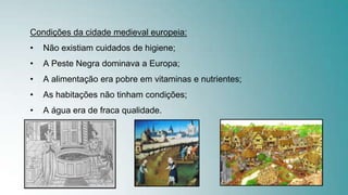 Condições da cidade medieval europeia:
• Não existiam cuidados de higiene;
• A Peste Negra dominava a Europa;
• A alimentação era pobre em vitaminas e nutrientes;
• As habitações não tinham condições;
• A água era de fraca qualidade.
 