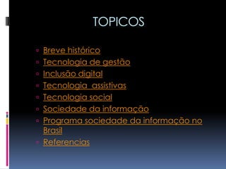 TOPICOS

 Breve histórico
 Tecnologia de gestão
 Inclusão digital
 Tecnologia assistivas
 Tecnologia social
 Sociedade da informação
 Programa sociedade da informação no
  Brasil
 Referencias
 
