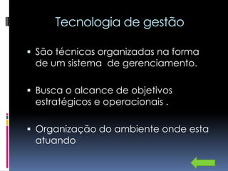 Tecnologia de gestão

 São técnicas organizadas na forma
 de um sistema de gerenciamento.

 Busca o alcance de objetivos
 estratégicos e operacionais .

 Organização do ambiente onde esta
 atuando
 