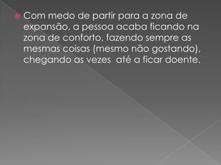 Com medo de partir para a zona de expansão, a pessoa acaba ficando na zona de conforto, fazendo sempre as mesmas coisas (mesmo não gostando), chegando as vezes  até a ficar doente.