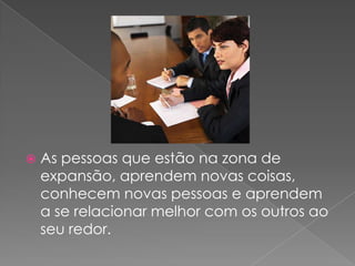 As pessoas que estão na zona de expansão, aprendem novas coisas, conhecem novas pessoas e aprendem a se relacionar melhor com os outros ao seu redor.
