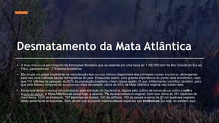 Desmatamento da Mata Atlântica
• A Mata Atlântica é um conjunto de formações florestais que se estende por uma faixa de 1.300.000 km² do Rio Grande do Sul ao
Piauí, passando por 17 Estados brasileiros.
• Ela ocupa um papel importante na manutenção dos recursos hídricos disponíveis dos principais estados brasileiros, abrangendo
sete das nove maiores bacias hidrográficas do país. Possuindo assim, uma grande importância do ponto vista econômico, visto
que 110 milhões de pessoas, ou 62% da população brasileira, vivem nessa região. O que, infelizmente, contribui, também, para
que este fosse o conjunto de ecossistemas mais devastado: cerca de 93% da Mata Atlântica original não existe mais.
• Explorada desde a época da colonização pela extração do Pau-Brasil e, depois pelo cultivo de monoculturas como o café e
a cana-de-açúcar, a Mata Atlântica se reduz hoje, a apenas, 7% da sua cobertura original. Com isso cerca de 261 espécies de
mamíferos, 1020 de pássaros, 197 espécies de répteis, 340 de anfíbios, 350 de peixes e cerca de 20 mil espécies vegetais,
estão seriamente ameaçadas. Sem contar que a grande maioria dessas espécies são endêmicas, ou seja, só existem aqui.
 