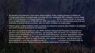 • Na tentativa de preservar o que restou dessa riqueza, foram criadas diversas Unidades de
Conservação (áreas de preservação previstas em Lei), totalizando 860 unidades. A maior delas
com 315 mil hectares é o Parque Estadual da Serra do Mar. Com o mesmo intuito, foi aprovada
a Lei da Mata Atlântica (Lei Nº285/99) em 2006, que acaba com as controvérsias acerca de sua
extensão e características principais, além de definir medidas de preservação.
• Mesmo assim, a Mata Atlântica sofre a pressão do crescente aumento das cidades e da poluição
que põem em risco as tentativas de preservá-la.
• No último levantamento realizado pelo INPE (Instituto Nacional de Pesquisas Espaciais) em
parceria com a Oong SOS Mata Atlântica, que abrangeu 60% do bioma, foi constatado que,
mesmo com a diminuição de 71% no ritmo de desflorestamento, as áreas degradadas somam
95.066 hectares. Destes, 73.561 estão concentrados em Santa Catarina e Paraná trazendo
diversos problemas não só ao meio ambiente, mas, também ao homem. Vale lembrar que o
desmatamento é uma das principais causas da desertificação (processo de transformação de
terras férteis em terras inférteis) que vem afetando seriamente o sul do país.
 