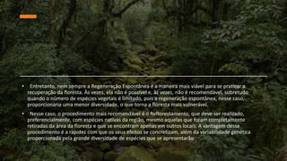 • Entretanto, nem sempre a Regeneração Espontânea é a maneira mais viável para se praticar a
recuperação da floresta. Às vezes, ela não é possível e, às vezes, não é recomendável, sobretudo
quando o número de espécies vegetais é limitado, pois a regeneração espontânea, nesse caso,
proporcionaria uma menor diversidade, o que torna a floresta mais vulnerável.
• Nesse caso, o procedimento mais recomendável é o Reflorestamento, que deve ser realizado,
preferencialmente, com espécies nativas da região, mesmo aquelas que foram completamente
retiradas da área da floresta e que se encontram apenas em outros locais. A vantagem desse
procedimento é a rapidez com que os seus efeitos se concretizam, além da variabilidade genética
proporcionada pela grande diversidade de espécies que se apresentarão
 