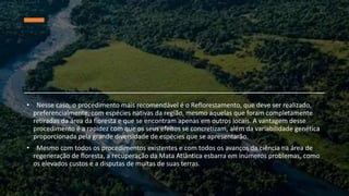 • Nesse caso, o procedimento mais recomendável é o Reflorestamento, que deve ser realizado,
preferencialmente, com espécies nativas da região, mesmo aquelas que foram completamente
retiradas da área da floresta e que se encontram apenas em outros locais. A vantagem desse
procedimento é a rapidez com que os seus efeitos se concretizam, além da variabilidade genética
proporcionada pela grande diversidade de espécies que se apresentarão.
• Mesmo com todos os procedimentos existentes e com todos os avanços da ciência na área de
regeneração de floresta, a recuperação da Mata Atlântica esbarra em inúmeros problemas, como
os elevados custos e a disputas de muitas de suas terras.
 
