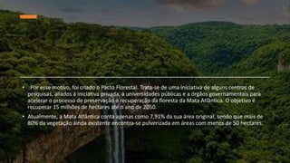 • Por esse motivo, foi criado o Pacto Florestal. Trata-se de uma iniciativa de alguns centros de
pesquisas, aliados à iniciativa privada, a universidades públicas e a órgãos governamentais para
acelerar o processo de preservação e recuperação da floresta da Mata Atlântica. O objetivo é
recuperar 15 milhões de hectares até o ano de 2050.
• Atualmente, a Mata Atlântica conta apenas como 7,91% da sua área original, sendo que mais de
80% da vegetação ainda existente encontra-se pulverizada em áreas com menos de 50 hectares.
 