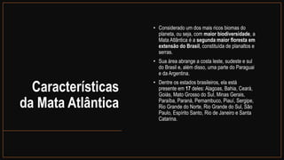 Características
da Mata Atlântica
• Considerado um dos mais ricos biomas do
planeta, ou seja, com maior biodiversidade, a
Mata Atlântica é a segunda maior floresta em
extensão do Brasil, constituída de planaltos e
serras.
• Sua área abrange a costa leste, sudeste e sul
do Brasil e, além disso, uma parte do Paraguai
e da Argentina.
• Dentre os estados brasileiros, ela está
presente em 17 deles: Alagoas, Bahia, Ceará,
Goiás, Mato Grosso do Sul, Minas Gerais,
Paraíba, Paraná, Pernambuco, Piauí, Sergipe,
Rio Grande do Norte, Rio Grande do Sul, São
Paulo, Espírito Santo, Rio de Janeiro e Santa
Catarina.
 
