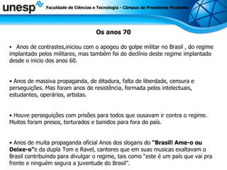Os anos 70 Anos de contrastes,iniciou com o apogeu do golpe militar no Brasil , do regime implantado pelos militares, mas também foi do declínio deste regime implantado desde o inicio dos anos 60.  Anos de massiva propaganda, de ditadura, falta de liberdade, censura e perseguições. Mas foram anos de resistência, formada pelos intelectuais, estudantes, operários, artistas.  Houve perseguições com prisões para todos que ousavam ir contra o regime. Muitos foram presos, torturados e banidos para fora do país.  Anos de muita propaganda oficial Anos dos slogans do  “Brasil! Ame-o ou Deixe-o” e   da dupla Tom e Ravel, cantores que em suas musicas exaltavam o Brasil contribuindo para divulgar o regime, tais como “este é um país que vai pra frente e ninguém segura a juventude do Brasil”. Faculdade de Ciências e Tecnologia - Câmpus de Presidente Prudente 