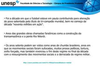 Faculdade de Ciências e Tecnologia - Câmpus de Presidente Prudente Foi a década em que o futebol esteve em pauta contribuindo para alienação do povo salientado pelo título de tri-campeão mundial, bem no começo da década &quot;noventa milhões em ação&quot;. Anos das grandes obras chamadas faraônicas como a construção da transamazônica e a ponte Rio Niterói. Os anos setenta podem ser vistos como anos de chumbo brasileiro, anos em que os movimentos sociais foram sufocados, muitos presos políticos, tortura, exílio forçado, mas também vivenciou o fim deste regime no final da década com o ressurgimento dos movimentos sociais e a derrocada do regime militar. http://www.youtube.com/watch?v=MX6zjrCwwac&feature=related 
