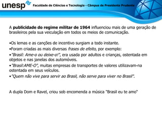 A  publicidade do regime militar de 1964  influenciou mais de uma geração de brasileiros pela sua veiculação em todos os meios de comunicação. Os lemas e as canções de incentivo surgiam a todo instante. Foram criadas as mais diversas  frases de efeito , por exemplo: &quot;Brasil: Ame-o ou deixe-o!&quot; , era usada por adultos e crianças, ostentada em objetos e nas janelas dos automóveis. &quot;Brasil:AME-O&quot; , muitas empresas de transportes de valores utilizavam-na ostentada em seus veículos. &quot;Quem não vive para servir ao Brasil, não serve para viver no Brasil&quot; . A dupla Dom e Ravel, criou sob encomenda a música &quot;Brasil eu te amo“ Faculdade de Ciências e Tecnologia - Câmpus de Presidente Prudente 