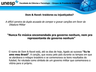 Dom & Ravel: traidores ou injustiçados? A difícil carreira da dupla acusada de compor e gravar canções em favor da Ditadura Militar “ Nunca fiz música encomendada pra governo nenhum, nem pra representante de   governo nenhum” O nome de Dom & Ravel está, até os dias de hoje, ligado ao sucesso  “Eu te amo meu Brasil” . A canção, que ecoou pelo país durante os tempos em que se alardeava o milagre brasileiro e se comemorava os bons resultados do futebol, foi rotulada como símbolo de um governo militar que comemorava a vitória para si próprio.   Faculdade de Ciências e Tecnologia - Câmpus de Presidente Prudente 