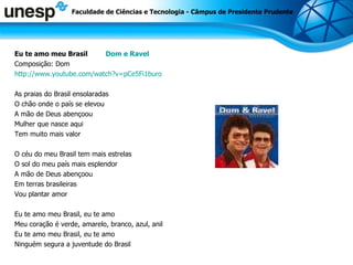Eu te amo meu Brasil  Dom e Ravel Composição: Dom  http://www.youtube.com/watch?v=pCe5Fi1buro As praias do Brasil ensolaradas  O chão onde o país se elevou A mão de Deus abençoou Mulher que nasce aqui Tem muito mais valor O céu do meu Brasil tem mais estrelas O sol do meu país mais esplendor A mão de Deus abençoou Em terras brasileiras Vou plantar amor Eu te amo meu Brasil, eu te amo Meu coração é verde, amarelo, branco, azul, anil Eu te amo meu Brasil, eu te amo Ninguém segura a juventude do Brasil Faculdade de Ciências e Tecnologia - Câmpus de Presidente Prudente 