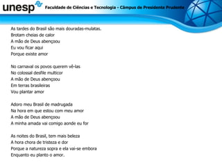 As tardes do Brasil são mais douradas-mulatas. Brotam cheias de calor A mão de Deus abençoou Eu vou ficar aqui Porque existe amor No carnaval os povos querem vê-las No colossal desfile multicor A mão de Deus abençoou Em terras brasileiras Vou plantar amor Adoro meu Brasil de madrugada Na hora em que estou com meu amor A mão de Deus abençoou A minha amada vai comigo aonde eu for As noites do Brasil, tem mais beleza A hora chora de tristeza e dor Porque a natureza sopra e ela vai-se embora Enquanto eu planto o amor. Faculdade de Ciências e Tecnologia - Câmpus de Presidente Prudente 