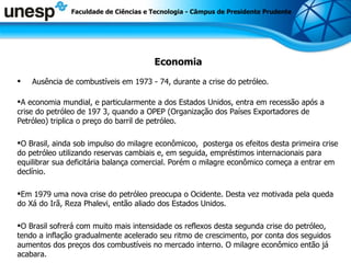 Economia Ausência de combustíveis em 1973 - 74, durante a crise do petróleo. A economia mundial, e particularmente a dos Estados Unidos, entra em recessão após a crise do petróleo de 197 3, quando a OPEP (Organização dos Países Exportadores de Petróleo) triplica o preço do barril de petróleo.  O Brasil, ainda sob impulso do milagre econômicoo,  posterga os efeitos desta primeira crise do petróleo utilizando reservas cambiais e, em seguida, empréstimos internacionais para equilibrar sua deficitária balança comercial. Porém o milagre econômico começa a entrar em declínio. Em 1979 uma nova crise do petróleo preocupa o Ocidente. Desta vez motivada pela queda do Xá do Irã, Reza Phalevi, então aliado dos Estados Unidos.  O Brasil sofrerá com muito mais intensidade os reflexos desta segunda crise do petróleo, tendo a inflação gradualmente acelerado seu ritmo de crescimento, por conta dos seguidos aumentos dos preços dos combustíveis no mercado interno. O milagre econômico então já acabara. Faculdade de Ciências e Tecnologia - Câmpus de Presidente Prudente 