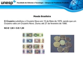 Moeda Brasileira O Cruzeiro  substituiu o Cruzeiro Novo em 15 de Maio de 1970, sendo que um Cruzeiro valia um Cruzeiro Novo. Durou até 27 de fevereiro de 1986. NCr$ 1,00 = Cr$ 1,00 Faculdade de Ciências e Tecnologia - Câmpus de Presidente Prudente 