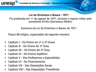 Lei de Diretrizes e Bases - 1971 Foi publicada em 11 de agosto de 1971, durante o regime militar pelo presidente Emílio Garrastazu Médici. Estrutura da Lei de Diretrizes e Bases de 1971 Possui 88 artigos, organizados da seguinte maneira: Capítulo I - Do Ensino de 1º e 2º Graus Capítulo II - Do Ensino de 1º Grau Capítulo III - Do Ensino de 2º Grau Capítulo IV - Do Ensino Supletivo Capítulo V - Dos Professores e Especialistas Capítulo VI - Do Financiamento Capítulo VII - Das Disposições Gerais Capítulo VIII - Das Disposições Transitórias Faculdade de Ciências e Tecnologia - Câmpus de Presidente Prudente 