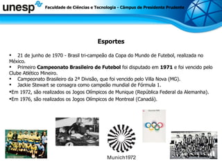 Esportes 21 de junho de 1970 - Brasil tri-campeão da Copa do Mundo de Futebol, realizada no México. Primeiro  Campeonato Brasileiro de Futebol  foi disputado em  1971  e foi vencido pelo Clube Atlético Mineiro. Campeonato Brasileiro da 2ª Divisão, que foi vencido pelo Villa Nova (MG). Jackie Stewart se consagra como campeão mundial de Fórmula 1. Em 1972, são realizados os Jogos Olímpicos de Munique (República Federal da Alemanha).  Em 1976, são realizados os Jogos Olímpicos de Montreal (Canadá). Faculdade de Ciências e Tecnologia - Câmpus de Presidente Prudente 