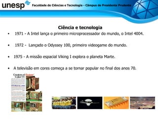 Ciência e tecnologia 1971 - A Intel lança o primeiro microprocessador do mundo, o Intel 4004. 1972 -  Lançado o Odyssey 100, primeiro videogame do mundo. 1975 - A missão espacial Viking I explora o planeta Marte. A televisão em cores começa a se tornar popular no final dos anos 70.  Faculdade de Ciências e Tecnologia - Câmpus de Presidente Prudente 